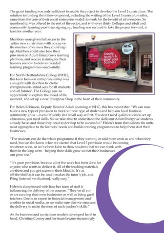 The grant funding was only sufficient to enable the project to develop the Level 2 curriculum. The
solution to funding the follow-on period, including the writing of the Level 3 curriculum offer,
came from the core of their social enterprise model: to work for the benefit of all members. So
membership was offered to the rest of the sector, and with over thirty Colleges and adult and
community learning providers signing up, funding was secured to take the project forward, at
least for another year.
Members were given full access to the
entire new curriculum with no cap on
the number of learners they could sign
up. Members could also base their
provision on Adult Enterprise’s learning
platform, and receive training for their
trainers on how to deliver blended
learning programmes successfully.
For North Hertfordshire College (NHC),
this keen focus on entrepreneurship was
a snug fit with its ethos to ‘create
entrepreneurial mind-sets for all students
and all futures’. The College saw an
opportunity to capture the mood of the
moment, and set up a new Enterprise Shop in the heart of their community.
For Helen Robinson, Deputy Head of Adult Learning at NHC, this has meant that: “We can now
tailor a new type of provision to meet our new type of student and help our local business
community grow – even if it’s only in a small way at first. You don’t need qualifications to set up
a business, you need skills. So we take time to understand the skills our Adult Enterprise students
already have, and those they need to develop to be successful.” Helen’s team then selects the units
most appropriate to the learners’ needs and builds training programmes to help them start their
businesses.
“The students can do the whole programme if they want to, or add more units as and when they
need, but we also knew when we started that Level 3 provision would be coming
on stream soon, so we’ve been keen to show students that we can work with
them in the long term – helping their skills grow so that their businesses
can grow too.”
“It’s great provision, because all of the work has been done for
anyone who wants to deliver it. All of the teaching materials
are there and you get access to their Moodle. It’s as
off-the-shelf as it can be, and it makes the tutor’s job, and
IVing [internal verification], really easy.”
Helen is also pleased with how her team of staff is
influencing the delivery of the courses. “They’ve all run
or are running their own businesses as well as being great
teachers. One is an expert in financial management and
another in social media, so we make sure that we structure
the delivery to make the most of each teacher’s skills.”
As the business and curriculum models developed hand in
hand, Christina Conroy and her team became increasingly
2

 