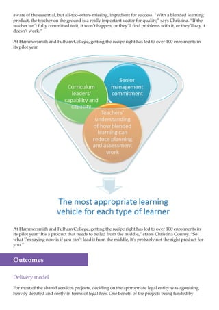 aware of the essential, but all-too–often- missing, ingredient for success. “With a blended learning
product, the teacher on the ground is a really important vector for quality,” says Christina. “If the
teacher isn’t fully committed to it, it won’t happen, or they’ll find problems with it, or they’ll say it
doesn’t work.”
At Hammersmith and Fulham College, getting the recipe right has led to over 100 enrolments in
its pilot year.

At Hammersmith and Fulham College, getting the recipe right has led to over 100 enrolments in
its pilot year.“It’s a product that needs to be led from the middle,” states Christina Conroy. “So
what I’m saying now is if you can’t lead it from the middle, it’s probably not the right product for
you.”

Outcomes
Delivery model
For most of the shared services projects, deciding on the appropriate legal entity was agonising,
heavily debated and costly in terms of legal fees. One benefit of the projects being funded by

 