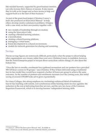like-minded learners, supported by great business mentors,
can only increase their chances of success. It also means
they’re with us for longer and so have access to help and
support built in to the start of their business.”
As part of the grant fund project, Christina Conroy’s
team also produced an Innovation Manual1 to help
others develop creative solutions to problems. It begins
with a case study on their own journey together with:
new models of leadership through co-creation;
using the Innovation Code;
creating a blended learning solution;
e-learnification;
creating a shared learning platform;
managing a virtual team;
brand development in a shared environment;
models for network generation for sharing and sustaining.

Savings
Precise savings figures are notoriously difficult, particularly when the project is about helping
other organisations save money rather than your own. Christina Conroy is confident, however,
that the Adult Enterprise project is not just about curriculum culture change, it’s also about the
bottom line.
“Over the last six months, enrolments have gathered momentum and our partners have provided
500 125-hour courses in 50 groups,” says Christina. If they’d been delivered using a traditional
face-to-face model they would have required a further 60 hours per group to achieve the same
outcomes. As the number of partners and enrolments increases over the coming years, this initial
saving of around £150,000 looks set to grow exponentially.
For many Colleges, this strong emphasis on a technology-enhanced blend of traditional
face-to-face teaching with remote, non-synchronous online learning meets two key agendas: the
reduction in the cost of delivering front-line services, and the new key focus of the Common
Inspection Framework, which is to develop learners’ independent learning skills.

1 Conroy, C. (2012) The Innovation Manual. AoC. Available at
http://www.aoc.co.uk/shared_services/material/shared_curriculum

 