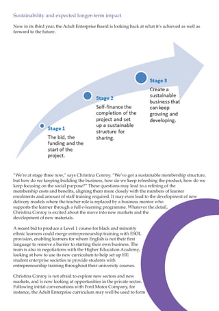 Sustainability and expected longer-term impact
Now in its third year, the Adult Enterprise Board is looking back at what it’s achieved as well as
forward to the future.

“We’re at stage three now,” says Christina Conroy. “We’ve got a sustainable membership structure,
but how do we keeping building the business, how do we keep refreshing the product, how do we
keep focusing on the social purpose?” These questions may lead to a refining of the
membership costs and benefits, aligning them more closely with the numbers of learner
enrolments and amount of staff training required. It may even lead to the development of new
delivery models where the teacher role is replaced by a business mentor who
supports the learner through a full e-learning programme. Whatever the detail,
Christina Conroy is excited about the move into new markets and the
development of new materials.
A recent bid to produce a Level 1 course for black and minority
ethnic learners could merge entrepreneurship training with ESOL
provision, enabling learners for whom English is not their first
language to remove a barrier to starting their own business. The
team is also in negotiations with the Higher Education Academy,
looking at how to use its new curriculum to help set up HE
student enterprise societies to provide students with
entrepreneurship training throughout their university courses.
Christina Conroy is not afraid to explore new sectors and new
markets, and is now looking at opportunities in the private sector.
Following initial conversations with Ford Motor Company, for
instance, the Adult Enterprise curriculum may well be used to form

 