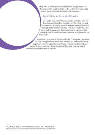 a key part of its employee development programme – to
develop staff’s employability skills so that they can make
a more proactive contribution to the business.

Replicability for the wider FE sector
As can be seen from this case study, Christina and her
Board are anything but complacent. They live by, and
recommend to others, the co-creation of new initiatives
through partnership working. They have published the
tools and strategies for their success and have recently
added a more focused summary version to help others on
their way1.
So whether you would like to add Adult Enterprise provision
to your own portfolio of courses, introduce a blended learning
approach your own provision, or begin your own collaboration,
the tools and experience have been shared to give your own new
initiative the best chance of success.

1 Conroy, C. (2012) The Innovation Manual. AoC. Available at

http://www.aoc.co.uk/shared_services/material/shared_curriculum

 