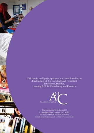 With thanks to all project partners who contributed to the
development of this case study and consultant
Tony Davis, Director,
Learning & Skills Consultancy and Research

The Association of Colleges 2013
2-5 Stedham Place, London, WC1A 1HU
Tel: 020 7034 9900 Fax: 020 7034 9955
Email: projects@aoc.co.uk website: www.aoc.co.uk

 