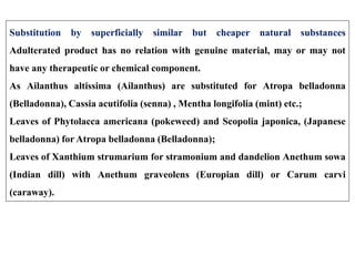 Substitution by superficially similar but cheaper natural substances
Adulterated product has no relation with genuine material, may or may not
have any therapeutic or chemical component.
As Ailanthus altissima (Ailanthus) are substituted for Atropa belladonna
(Belladonna), Cassia acutifolia (senna) , Mentha longifolia (mint) etc.;
Leaves of Phytolacca americana (pokeweed) and Scopolia japonica, (Japanese
belladonna) for Atropa belladonna (Belladonna);
Leaves of Xanthium strumarium for stramonium and dandelion Anethum sowa
(Indian dill) with Anethum graveolens (Europian dill) or Carum carvi
(caraway).
 