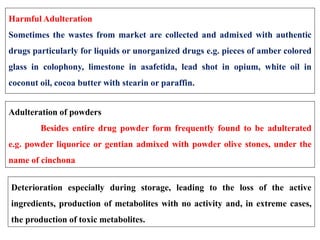 Harmful Adulteration
Sometimes the wastes from market are collected and admixed with authentic
drugs particularly for liquids or unorganized drugs e.g. pieces of amber colored
glass in colophony, limestone in asafetida, lead shot in opium, white oil in
coconut oil, cocoa butter with stearin or paraffin.
Adulteration of powders
Besides entire drug powder form frequently found to be adulterated
e.g. powder liquorice or gentian admixed with powder olive stones, under the
name of cinchona
Deterioration especially during storage, leading to the loss of the active
ingredients, production of metabolites with no activity and, in extreme cases,
the production of toxic metabolites.
 