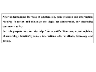 After understanding the ways of adulteration, more research and information
required to rectify and minimize the illegal act adulteration, for improving
consumers' safety.
For this purpose we can take help from scientific literature, expert opinion,
pharmacology, kinetics/dynamics, interactions, adverse effects, toxicology and
dosing.
 