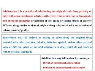 Adulteration it is a practice of substituting the original crude drug partially or
fully with other substances which is either free from or inferior in therapeutic
and chemical properties or addition of low grade or spoiled drugs or entirely
different drug similar to that of original drug substituted with an intention of
enhancement of profits.
adulteration may be defined as mixing or substituting the original drug
material with other spurious, inferior, defective, spoiled, useless other parts of
same or different plant or harmful substances or drug which do not confirm
with the official standards
Adulteration may takes place by two ways:
- Direct or intentional adulteration
- Indirect or unintentional adulteration
 