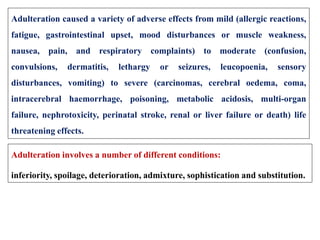 Adulteration caused a variety of adverse effects from mild (allergic reactions,
fatigue, gastrointestinal upset, mood disturbances or muscle weakness,
nausea, pain, and respiratory complaints) to moderate (confusion,
convulsions, dermatitis, lethargy or seizures, leucopoenia, sensory
disturbances, vomiting) to severe (carcinomas, cerebral oedema, coma,
intracerebral haemorrhage, poisoning, metabolic acidosis, multi-organ
failure, nephrotoxicity, perinatal stroke, renal or liver failure or death) life
threatening effects.
Adulteration involves a number of different conditions:
inferiority, spoilage, deterioration, admixture, sophistication and substitution.
 