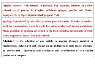 Inferior material with intends to defraud. For example, addition of yellow
colored starch powder in Zingiber officinale (ginger) powder and Carica
papaya seeds in Piper nigrum (black pepper) fruit.
Spoilage is produced by microbial or other pest infestation. It makes a product
unfit for consumption. It can be avoid by careful drying and storage conditions.
Many examples of spoilage are found in the food industry, particularly in fresh
fruits, vegetables, meats, fish and seafood.
Admixture is the addition of one article to another through accident or
carelessness. Inclusion of soil / stones on an underground part (roots, rhizome)
by carelessness / ignorance and accidental and co-collection of two similar
species are examples.
 