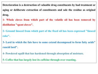 Deterioration is a destruction of valuable drug constituents by bad treatment or
aging or deliberate extraction of constituents and sale the residue as original
drug.
1- Whole cloves from which part of the volatile oil has been removed by
distillation "spent cloves".
2- Ground linseed from which part of the fixed oil has been expressed "linseed
cake".
3- Lard in which the fats have to some extend decomposed to form fatty acids"
rancid lard".
4- Powdered squill that has hardened through absorption of moisture.
5- Coffee that has largely lost its caffeine through over roasting.
 