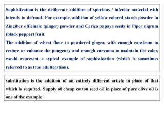 Sophistication is the deliberate addition of spurious / inferior material with
intends to defraud. For example, addition of yellow colored starch powder in
Zingiber officinale (ginger) powder and Carica papaya seeds in Piper nigrum
(black pepper) fruit.
The addition of wheat flour to powdered ginger, with enough capsicum to
restore or enhance the pungency and enough curcuma to maintain the color,
would represent a typical example of sophistication (which is sometimes
referred to as true adulteration).
substitution is the addition of an entirely different article in place of that
which is required. Supply of cheap cotton seed oil in place of pure olive oil is
one of the example
 