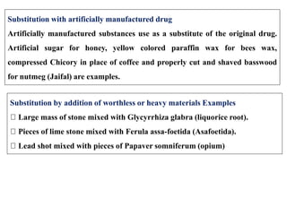 Substitution with artificially manufactured drug
Artificially manufactured substances use as a substitute of the original drug.
Artificial sugar for honey, yellow colored paraffin wax for bees wax,
compressed Chicory in place of coffee and properly cut and shaved basswood
for nutmeg (Jaifal) are examples.
Substitution by addition of worthless or heavy materials Examples
Large mass of stone mixed with Glycyrrhiza glabra (liquorice root).
Pieces of lime stone mixed with Ferula assa-foetida (Asafoetida).
Lead shot mixed with pieces of Papaver somniferum (opium)
 