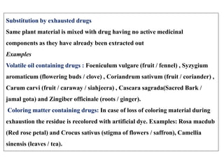 Substitution by exhausted drugs
Same plant material is mixed with drug having no active medicinal
components as they have already been extracted out
Examples
Volatile oil containing drugs : Foeniculum vulgare (fruit / fennel) , Syzygium
aromaticum (flowering buds / clove) , Coriandrum sativum (fruit / coriander) ,
Carum carvi (fruit / caraway / siahjeera) , Cascara sagrada(Sacred Bark /
jamal gota) and Zingiber officinale (roots / ginger).
Coloring matter containing drugs: In case of loss of coloring material during
exhaustion the residue is recolored with artificial dye. Examples: Rosa macdub
(Red rose petal) and Crocus sativus (stigma of flowers / saffron), Camellia
sinensis (leaves / tea).
 