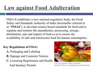Law against Food Adulteration
FSSA It establishes a new national regulatory body, the Food
Safety and Standards Authority of India (hereinafter referred to
as "FSSAI"), to develop science based standards for food and to
regulate and monitor the manufacture, processing, storage,
distribution, sale and import of food so as to ensure the
availability of safe and wholesome food for human consumption.
Key Regulations of FSSA:
A. Packaging and Labeling
B. Signage and Customer Notices
C. Licensing Registration and Health
And Sanitary Permits

 