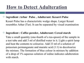 How to Detect Adulteration


Ingredient :Arhar Pulse , Adulterant: Kesarri Pulse
Kesari Pulse has a characteristic wedge shape. Larger Kesari
resembles Arhar (Tur). It can be separated by visual examination



Ingredient : Coffee powder, Adulterant: Cereal starch
Take a small quantity (one-fourth of a tea-spoon) of the sample in
a test tube and add 3 ml of distilled water in it. Light a spirit lamp
and heat the contents to colourize. Add 33 ml of a solution of
potassium permanganate and muratic acid (1:1) to decolourize
the mixture. The formation of blue colour in mixture by addition
of a drop of 1% aqueous solution of iodine indicates adulteration
with starch.

 