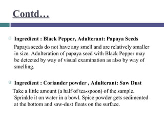 Contd…


Ingredient : Black Pepper, Adulterant: Papaya Seeds
Papaya seeds do not have any smell and are relatively smaller
in size. Adulteration of papaya seed with Black Pepper may
be detected by way of visual examination as also by way of
smelling.



Ingredient : Coriander powder , Adulterant: Saw Dust
Take a little amount (a half of tea-spoon) of the sample.
Sprinkle it on water in a bowl. Spice powder gets sedimented
at the bottom and saw-dust floats on the surface.

 