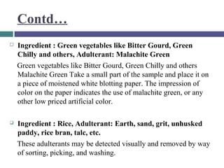 Contd…


Ingredient : Green vegetables like Bitter Gourd, Green
Chilly and others, Adulterant: Malachite Green
Green vegetables like Bitter Gourd, Green Chilly and others
Malachite Green Take a small part of the sample and place it on
a piece of moistened white blotting paper. The impression of
color on the paper indicates the use of malachite green, or any
other low priced artificial color.



Ingredient : Rice, Adulterant: Earth, sand, grit, unhusked
paddy, rice bran, talc, etc.
These adulterants may be detected visually and removed by way
of sorting, picking, and washing.

 