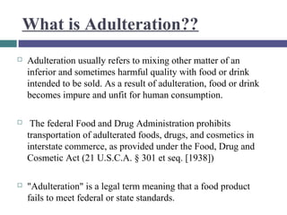 What is Adulteration??


Adulteration usually refers to mixing other matter of an
inferior and sometimes harmful quality with food or drink
intended to be sold. As a result of adulteration, food or drink
becomes impure and unfit for human consumption.



The federal Food and Drug Administration prohibits
transportation of adulterated foods, drugs, and cosmetics in
interstate commerce, as provided under the Food, Drug and
Cosmetic Act (21 U.S.C.A. § 301 et seq. [1938])



"Adulteration" is a legal term meaning that a food product
fails to meet federal or state standards.

 