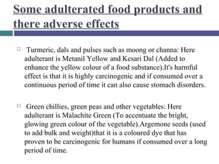 Some adulterated food products and
there adverse effects


Turmeric, dals and pulses such as moong or channa: Here
adulterant is Metanil Yellow and Kesari Dal (Added to
enhance the yellow colour of a food substance).It's harmful
effect is that it is highly carcinogenic and if consumed over a
continuous period of time it can also cause stomach disorders.



Green chillies, green peas and other vegetables: Here
adulterant is Malachite Green (To accentuate the bright,
glowing green colour of the vegetable).Argemone seeds (used
to add bulk and weight)that it is a coloured dye that has
proven to be carcinogenic for humans if consumed over a long
period of time.

 