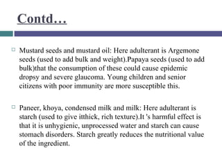 Contd…


Mustard seeds and mustard oil: Here adulterant is Argemone
seeds (used to add bulk and weight).Papaya seeds (used to add
bulk)that the consumption of these could cause epidemic
dropsy and severe glaucoma. Young children and senior
citizens with poor immunity are more susceptible this.



Paneer, khoya, condensed milk and milk: Here adulterant is
starch (used to give itthick, rich texture).It 's harmful effect is
that it is unhygienic, unprocessed water and starch can cause
stomach disorders. Starch greatly reduces the nutritional value
of the ingredient.

 