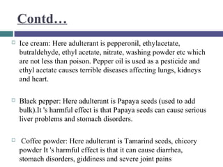 Contd…


Ice cream: Here adulterant is pepperonil, ethylacetate,
butraldehyde, ethyl acetate, nitrate, washing powder etc which
are not less than poison. Pepper oil is used as a pesticide and
ethyl acetate causes terrible diseases affecting lungs, kidneys
and heart.



Black pepper: Here adulterant is Papaya seeds (used to add
bulk).It 's harmful effect is that Papaya seeds can cause serious
liver problems and stomach disorders.



Coffee powder: Here adulterant is Tamarind seeds, chicory
powder It 's harmful effect is that it can cause diarrhea,
stomach disorders, giddiness and severe joint pains

 