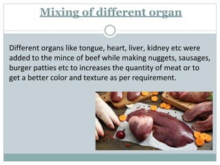 Mixing of different organ
Different organs like tongue, heart, liver, kidney etc were
added to the mince of beef while making nuggets, sausages,
burger patties etc to increases the quantity of meat or to
get a better color and texture as per requirement.
 