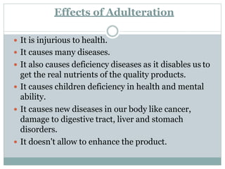 Effects of Adulteration
 It is injurious to health.
 It causes many diseases.
 It also causes deficiency diseases as it disables us to
get the real nutrients of the quality products.
 It causes children deficiency in health and mental
ability.
 It causes new diseases in our body like cancer,
damage to digestive tract, liver and stomach
disorders.
 It doesn't allow to enhance the product.
 