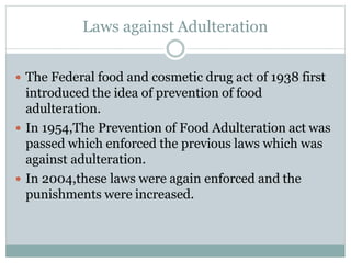 Laws against Adulteration
 The Federal food and cosmetic drug act of 1938 first
introduced the idea of prevention of food
adulteration.
 In 1954,The Prevention of Food Adulteration act was
passed which enforced the previous laws which was
against adulteration.
 In 2004,these laws were again enforced and the
punishments were increased.
 