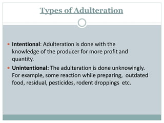 Types of Adulteration
 Intentional: Adulteration is done with the
knowledge of the producer for more profit and
quantity.
 Unintentional: The adulteration is done unknowingly.
For example, some reaction while preparing, outdated
food, residual, pesticides, rodent droppings etc.
 