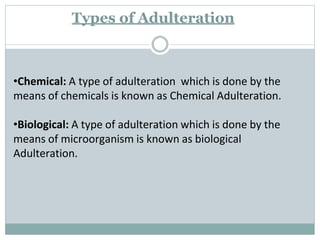 •Chemical: A type of adulteration which is done by the
means of chemicals is known as Chemical Adulteration.
•Biological: A type of adulteration which is done by the
means of microorganism is known as biological
Adulteration.
Types of Adulteration
 