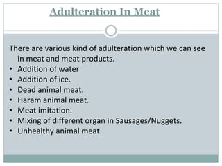 Adulteration In Meat
There are various kind of adulteration which we can see
in meat and meat products.
• Addition of water
• Addition of ice.
• Dead animal meat.
• Haram animal meat.
• Meat imitation.
• Mixing of different organ in Sausages/Nuggets.
• Unhealthy animal meat.
 