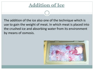 Addition of Ice
The addition of the ice also one of the technique which is
use to gain the weight of meat. In which meat is placed into
the crushed ice and absorbing water from its environment
by means of osmosis.
 