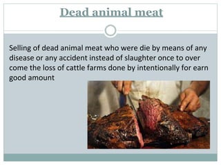 Dead animal meat
Selling of dead animal meat who were die by means of any
disease or any accident instead of slaughter once to over
come the loss of cattle farms done by intentionally for earn
good amount
 