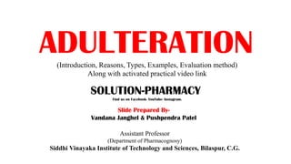 ADULTERATION(Introduction, Reasons, Types, Examples, Evaluation method)
Along with activated practical video link
Assistant Professor
(Department of Pharmacognosy)
Siddhi Vinayaka Institute of Technology and Sciences, Bilaspur, C.G.
 