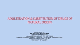 ADULTERATION & SUBSTITUTION OF DRUGS OF
NATURAL ORIGIN.
PRESENTED BY:
MR. PRITAM VIJAY JUVATKAR
ASSISTANT PROFESSOR
pvjuvatkar@rediffmail.com, +91 9987779536
KONKAN GYANPEETH RAHUL DHARKAR COLLEGE OF PHARMACY AND
RESEARCH INSTITUTE, KARJAT
UNIVERSITY OF MUMBAI
 