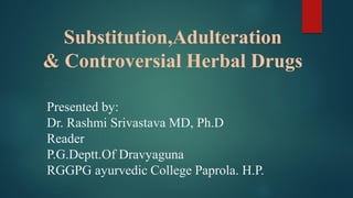 Substitution,Adulteration
& Controversial Herbal Drugs
Presented by:
Dr. Rashmi Srivastava MD, Ph.D
Reader
P.G.Deptt.Of Dravyaguna
RGGPG ayurvedic College Paprola. H.P.
 