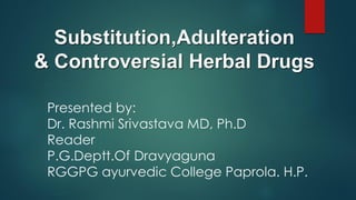 Substitution,Adulteration
& Controversial Herbal Drugs
Presented by:
Dr. Rashmi Srivastava MD, Ph.D
Reader
P.G.Deptt.Of Dravyaguna
RGGPG ayurvedic College Paprola. H.P.
 