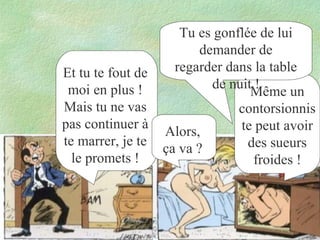 Et tu te fout de
moi en plus !
Mais tu ne vas
pas continuer à
te marrer, je te
le promets !

Tu es gonflée de lui
demander de
regarder dans la table
de nuit !
Même un
contorsionnis
te peut avoir
Alors,
des sueurs
ça va ?
froides !

 