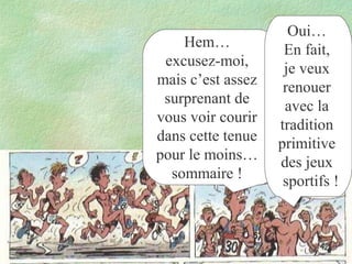 Hem…
excusez-moi,
mais c’est assez
surprenant de
vous voir courir
dans cette tenue
pour le moins…
sommaire !

Oui…
En fait,
je veux
renouer
avec la
tradition
primitive
des jeux
sportifs !

 