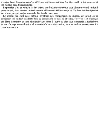 première ligne. Dans mon cas, c#3d9i;fefésrt ent. Les Suisses ont beau être discrets, il y a des moments où 
l#3n9;o#n3 9;aprraivse à les reconnaître. 
Le premier, c#39e;ne svto iture. Si l#39a;totenn d une fraction de seconde pour démarrer quand le signal 
passe au vert, ils se mettent immédiatement à klaxonner. Si l#3c9h;oann ge de file, bien que le clignotant 
soit allumé, on voit toujours une sale tête dans le rétroviseur. 
Le second cas, c#39d;easnts l#39;affapiréer illeuse des changements, de maison, de travail ou de 
comportement. Ici tout est stable, tous se comportent de manière attendue. S#v3o9u;isl plaît, n#39;essayez 
pas d#39d;êiftfréer ent et de vous réinventer d#39h;uenuere à l#39;auoture b, ien vous menacerez la société tout 
entière. Ce pays a du mal à atteindre son état d#S3u9v;«re terminée », nous ne voulons pas retourner à la 
phase « réforme ». 
 