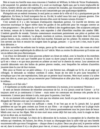 Moi et toute ma famille nous nous trouvons à l#39;endorùo iWt illiam, le frère de Victor Frankenstein, 
a été assassiné. Ici, pendant des siècles, il y avait un marécage. Après que, par la main implacable de 
Calvin, Genève devint une cité respectable, on y amenait les malades, qui mouraient généralement de 
faim et de soif, évitant ainsi que la ville ne soit contaminée par une quelconque épidémie. 
Plainpalais est un endroit immense, le seul point au centre de la ville où il n#a3 9p;rya tiquement pas de 
végétation. En hiver, le froid transperce les os. En été, le soleil nous fait suer à grosses gouttes. Une 
absurdité. Mais depuis quand les choses doivent-elles avoir de bonnes raisons d#39;ex?ister 
C#39s;aemste di et il y a des baraques d#39;antiquariérepsa ndues partout. Ce marché est devenu une 
attraction touristique et figure même dans les guides et les publicités pour les voyages comme un 
« bon programme ». Des pièces du XVIe siècle se mêlent à des magnétoscopes. Des sculptures antiques 
en bronze, venues de la lointaine Asie, sont exposées à côté d#39;horribmleesu bles des années 1980. 
L#39;endgrrooitu ille de monde. Certains connaisseurs examinent patiemment une pièce et parlent très 
longuement avec les vendeurs. La plupart, touristes et curieux, trouvent des objets dont ils n#39;auront 
jamais besoin, mais, comme ils sont très bon marché, finissent par les acheter. Ils rentrent chez eux, 
s#3s9e;ervne nt une fois et ensuite les rangent dans le garage, pensant : « Ça ne sert à rien, mais le prix 
était dérisoire. » 
Je dois surveiller les enfants tout le temps, parce qu#3v9e;iulsle nt toucher à tout, des vases en cristal 
précieux aux jouets sophistiqués du début du XIXe siècle. Mais au moins ils découvrent qu#e3x9i;silt e une 
vie en dehors des jeux électroniques. 
L#3d9;u#n3 9m;eeu xd emande si nous pouvons acheter un clown en métal, avec la bouche et les membres 
articulés. Mon mari sait que l#39;intéproêutr le jouet va durer jusqu#3n9o;tàre arrivée à la maison. Il dit 
qu#e3s9t; il« vieux » et que nous pouvons en acheter un neuf sur le chemin du retour. Leur attention est 
aussitôt détournée vers des boîtes de petites pierres rondes, avec lesquelles les enfants d#39;autrefois 
jouaient dans la cour de leur maison. 
Mes yeux se fixent sur un petit tableau : il y a une femme nue, allongée sur le lit, et un ange qui 
s#39;éloigJnee d. emande au vendeur combien il coûte. Avant de me dire le prix (une broutille) il 
m#39;expliqquuee c#39u;nees tr eproduction, faite par un peintre local inconnu. Mon mari assiste à la scène 
sans rien dire et, avant que j#39p;ua iere mercier pour l#39;informateiot na ller plus loin, il a déjà payé pour 
le tableau. 
Pourquoi a-t-il fait cela ? 
« Il représente un mythe ancien. Quand nous rentrerons à la maison, je te raconterai l#39;histo»ire. 
Je sens un besoin immense de retomber amoureuse de lui. Je n#3ja9m;aai is cessé de l#39;ai mjeer l#39;toujours aimé et je continuerai à l#39;ai memr ais notre vie commune est devenue très proche de la 
monotonie. L#39;ampoeurt résister à cela, mais pour la passion, c#3f9a;teasl.t 
Je vis un moment très compliqué. Je sais que ma relation avec Jacob n#p3a9s;a d #39;aveetn jeir me suis 
éloignée de l#39;homamveec qui j#3c9o;nasi truit ma vie. 
Celui qui dit que « l#39;ameosut r suffisant » ment. Il ne l#39p;east et ne l#3ja9m;aa is été. Le grand 
problème est que les gens croient aux livres et aux films  un couple qui marche sur la plage main 
dans la main, contemple le coucher du soleil, fait l#39;ampoausrs ionnément tous les jours dans de beaux 
hôtels avec vue sur les Alpes. Moi et mon mari nous avons déjà fait tout cela, mais la magie ne dure 
qu#3o9u;u dne ux ans, au maximum. 
Ensuite vient le mariage. Le choix de la décoration de la maison, la conception de la chambre des 
enfants qui viendront, les baisers, les rêves, le toast au champagne dans la salle vide qui sera bientôt 
exactement telle que nous l#39;imagin oncsh aque chose à sa place. Deux ans plus tard, le premier enfant 
est né, dans la maison il n#a3 9d;ey place pour rien et, si nous y ajoutons quelque chose, nous courons le 
 