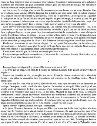 risque de faire comme si nous vivions pour impressionner les autres et passions notre vie à acheter et 
à nettoyer des antiquités (qui plus tard seront vendues pour une bouchée de pain par nos héritiers et 
finiront au marché aux puces de Plainpalais). 
Après trois ans de mariage, chacun sait déjà exactement ce que l#39;avueturet et pense. Dans les fêtes 
ou les dîners, nous sommes obligés d#39;écoduetes rh istoires que nous avons déjà entendues plusieurs 
fois, feignant toujours la surprise et, quelquefois, forcés de les confirmer. Le sexe passe de la passion 
à l#39;obligateiot nd e ce fait est de plus en plus espacé. En peu de temps, il n#39;arqriuve #39f;ouinse par 
semaine  et encore. Les femmes se rencontrent et parlent du feu insatiable de leurs maris, ce qui n#39;autre qu#3m9;eunns onge éhonté. Tout le monde le sait, mais personne ne veut rester à la traîne. 
Alors arrive l#39;heduerse l iaisons extraconjugales. Les femmes font des commentaires  oui, elles 
commentent !  au sujet de leurs amants et de leur feu insatiable. Il y a là une part de vérité parce que, 
dans la plupart des cas, cela se passe dans le monde enchanté de la masturbation  aussi réel que le 
monde de celles qui ont osé se risquer et se sont laissées séduire par le premier venu, indépendamment 
de ses qualités. Elles achètent des vêtements de luxe et feignent la pudeur, bien qu#39;eplrléese ntent 
plus de sensualité qu#39g;uanmein e de 16 ans  à la différence près que la gamine connaît son pouvoir. 
Finalement, le moment est arrivé de se résigner. Le mari passe des heures hors de la maison, pris 
par son travail, et la femme passe plus de temps qu#n39;#il3 f9a;uetn à s#39;occduepse re nfants. Nous sommes 
dans cette phase et je suis disposée à tout faire pour changer la situation. 
L#39;amseoulr ne suffit pas. Je dois me passionner pour mon mari. 
L#39;amnou#r3 9p;aess ts eulement un sentiment ; c#39u;ne satr t. Et comme tous les arts, l#39;inspirantioen lu i 
suffit pas, il faut aussi beaucoup de travail. 
Pourquoi l#39;asng#e3 9;éloignee-tt -lial isse-t-il la femme seule sur le lit ? 
« Cen #3p9a;seu snt ange.C #3É9r;oess,lt e dieug recd e l#39;aLmao jeuur.n ef ille qui esta u lit avecl ui est 
Psyché. » 
J#39;ouvnree bouteille de vin, je remplis nos verres. Il met le tableau au-dessus de la cheminée 
éteinte  une pièce de décoration dans les maisons qui comptent sur le chauffage central. Alors il 
commence : 
« Il était une fois une jolie princesse, admirée de tous, mais que personne n#39;odseamit ander en 
mariage. Désespéré, le roi consulta le dieu Apollon. Ce dernier lui dit qu#3fa9l;lail it que Psyché soit 
laissée seule, en vêtement de deuil, au sommet d#39m;uonnet agne. Avant le lever du jour, un serpent 
viendrait à sa rencontre pour s#39; àuneirll e. Le roi obéit. Mourant de peur et de froid, la princesse 
attendit toute la nuit l#39;arrivdéee s on mari. Finalement elle s#39;endormAuit . réveil, elle se retrouva dans 
un beau palais, couronnée reine. Toutes les nuits, le mari venait à sa rencontre et ils faisaient l#39;amour. 
Cependant il lui imposait une seule condition : Psyché pourrait avoir tout ce qu#39d;eélsleir ait, mais elle 
devait avoir pleinement confiance en lui et ne pourrait jamais voir son visage. » 
Quelle horreur, je pense, mais je n#39p;aoss el #39;interrompre. 
« La jeune fille vécut heureuse très longtemps. Elle avait le confort, l#39;affectliao njo, ie et elle était 
amoureuse de l#39;homqmuie la visitait toutes les nuits. Cependant, elle avait quelquefois peur d#39;mariée avec un horrible serpent. Un jour à l#39;atuabned,i s que le mari dormait, elle alluma une lanterne. 
Alors elle vit Érosc ouchéà côtéd #39u;ne lhleo,m med #3i9n;curnoey ableb eautéL. a lumièrel e réveilla. 
Voyantq uel a femmeq u#a3im9;aili tn #39p;aéstca aitp abled er espectesro ns euld ésir,É rosd isparutP. erdant 
tout espoir de voir son amour revenir, Psyché se soumit à une série d#39;épreuqvues# 39;Aphrodmitèer,e 
 