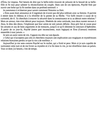 d#39l;uÉi riomsp, osaN. ul besoind e dire quel a belle-mèrem ouraitd ej alousied el a beautéd e sab elle-fille 
et fit tout pour saboter la réconciliation du couple. Dans une de ces épreuves, Psyché finit par 
ouvrir une boîte qui la fit tomber dans un profond sommeil. » 
Je commence àm#39;éneprovuerr savoir comment l#39;histvoair efi nir. 
« Érosa usséi taita moureuext il regrettaidt en #39p;aavsoé itré p lust oléranta vecs af emmeI.l parvint 
à entrer dans le château et à la réveiller de la pointe de sa flèche. J#3f9a;ialli mourir à cause de ta 
curiosité, dit-il. Tu cherchais à trouver la sécurité dans la connaissance et tu as détruit notre relation. 
Mais en amour, rien n#39d;éetsrut it pour toujours. Pénétrés de cette certitude, tous deux eurent recours à 
Zeus, le dieu des dieux, l#39;implorqaunet leur union ne soit jamais défaite. Zeus prit fait et cause pour 
les amants et usa de bons arguments et de menaces, jusqu#c3e9 ;qàu #o3b9t;iel nne le concours d#39;Aphrodite. 
À partir de ce j our-là, Psyché( notrep art inconscientem, ais logique)e t Éros (l#39;amreosutèr)r ent 
ensemble à tout jamais. » 
Je sers un autre verre de vin. J#39;apmpau ietê te sur son épaule. 
« Celui qui n#39;acceptaesr ac ela et cherchera toujours une explication aux magiques et mystérieuses 
relations humaines perdra ce que la vie a de meilleur. » 
Aujourd#39j;eh umi e sens comme Psyché sur le rocher, qui a froid et peur. Mais si je suis capable de 
surmonter cette nuit et de me livrer au mystère et à la foi dans la vie, je me réveillerai dans un palais. 
Tout ce dont j#3b9e;saoi in, c#3d9e;e tsetm ps. 
 