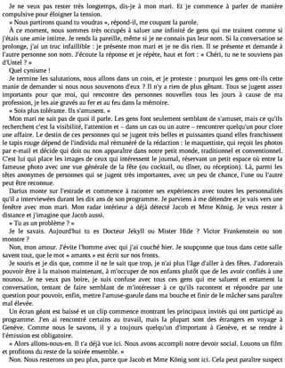 Je ne veux pas rester très longtemps, dis-je à mon mari. Et je commence à parler de manière 
compulsive pour éloigner la tension. 
« Nous partirons quand tu voudras », répond-il, me coupant la parole. 
À ce momentn, ouss ommestr ès occupés à salueru nei nfinité de gensq ui me traitentc ommes i 
j#39;éutnaeis a mie intime. Je rends la pareille, même si je ne connais pas leur nom. Si la conversation se 
prolonge, j#3u9n;a tir uc infaillible : je présente mon mari et je ne dis rien. Il se présente et demande à 
l#39;apuetreso nne son nom. J#39;écloau rtéep onse et je répète, haut et fort : « Chéri, tu ne te souviens pas 
d#39;Unt?e l » 
Quel cynisme ! 
Je termine les salutations, nous allons dans un coin, et je proteste : pourquoi les gens ont-ils cette 
manie de demander si nous nous souvenons d#39?;e Iul xn #a3 9ri;eyn de plus gênant. Tous se jugent assez 
importants pour que moi, qui rencontre des personnes nouvelles tous les jours à cause de ma 
profession, je les aie gravés au fer et au feu dans la mémoire. 
« Sois plus tolérante. Ils s#39;amu»sent. 
Mon mari ne sait pas de quoi il parle. Les gens font seulement semblant de s#39;ammusaeisr, ce qu#39;recherchent c#3l9a; evsist ibilité, l#39;attenetito  n dans un cas ou un autre  rencontrer quelqu#3p9o;uunr clore 
une affaire. Le destin de ces personnes qui se jugent très belles et puissantes quand elles franchissent 
le tapis rouge dépend de l#39;indivmidaul rémunéré de la rédaction : le maquettiste, qui reçoit les photos 
par e-mail et décide qui doit ou non apparaître dans notre petit monde, traditionnel et conventionnel. 
C#39lu;ie sqtu i place les images de ceux qui intéressent le journal, réservant un petit espace où entre la 
fameuse photo avec une vue générale de la fête (ou cocktail, ou dîner, ou réception). Là, parmi les 
têtes anonymes de personnes qui se jugent très importantes, avec un peu de chance, l#39;ouun el #39;autre 
peut être reconnue. 
Darius monte sur l#39;estreat dceo mmence à raconter ses expériences avec toutes les personnalités 
qu#a3 9in;itle rviewées durant les dix ans de son programme. Je parviens àme détendre et je vais vers une 
fenêtre avec mon mari. Mon radar intérieur a déjà détecté Jacob et Mme Kônig. Je veux rester à 
distance et j#39;imagqiunee Jacob aussi. 
« Tu as un problème ? » 
Je le savais. Aujourd#39;thuu i es Docteur Jekyll ou Mister Hide ? Victor Frankenstein ou son 
monstre ? 
Non, mon amour. J#39;élv#it3e9 ;homamveec qui j#3c9o;auic hé hier. Je soupçonne que tous dans cette salle 
savent tout, que le mot « amants » est écrit sur nos fronts. 
Je souris et je dis que, comme il ne le sait que trop, je n#3p9lu;asi l#39d;âg#e3 9; àalldeer s fêtes. J#39;adorerais 
pouvoir être à la maison maintenant, à m#39;occduep enro s enfants plutôt que de les avoir confiés à une 
nounou. Je ne veux pas boire, je suis confuse avec tous ces gens qui me saluent et entament la 
conversation, tentant de faire semblant de m#39;intéres àsecre qu#39ra;iclso ntent et répondre par une 
question pour pouvoir, enfin, mettre l#39;amuse-gudeaunles ma bouche et finir de le mâcher sans paraître 
mal élevée. 
Un écran géant est baissé et un clip commence montrant les principaux invités qui ont participé au 
programme. J#3a9i; erne ncontré certains au travail, mais la plupart sont des étrangers en voyage à 
Genève. Comme nous le savons, il y a toujours quelqu#39d;u#n3 9;import àanGt enève, et se rendre à 
l#39;émisesisotn o bligatoire. 
« Alors allons-nous-en. Il t#d3é9j;àa vue ici. Nous avons accompli notre devoir social. Louons un film 
et profitons du reste de la soirée ensemble. » 
Non. Nous resterons un peu plus, parce que J acob et Mme Kônig sont ici. Cela peut paraître suspect 
 