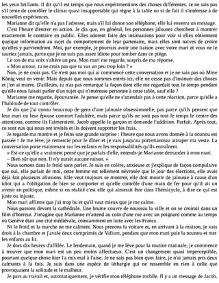 les yeux brillants. Il dit qu#e3s9t; itle mps que nous expérimentions des choses différentes. Je ne sais pas 
s#t3e9n;tiel de contrôler le climat quasi insupportable qui règne à la table ou si de fait il s#39;intér àesdsee 
nouvelles expériences. 
Marianne dit qu#39n;el#lep3 a9s; al #39;adremsasies, s#l3u9i ;dil onne son téléphone, elle lui enverra un message. 
C#39l;e#s3t9 ;hedur#e3 9;enetnre ar ction. Je dis que, en général, les personnes jalouses cherchent à montrer 
exactement le contraire en public. Elles adorent faire des insinuations pour voir si elles obtiennent 
quelque information au sujet du comportement de leur partenaire, mais elles sont naïves de croire 
qu#39;ey llpeasr viendront. Moi, par exemple, je pourrais avoir une liaison avec votre mari et vous ne le 
sauriez jamais, parce que je ne suis pas assez idiote pour tomber dans ce piège. 
Le ton de ma voix s#39;aultnè rpee u. Mon mari me regarde, surpris de ma réponse. 
« Mon amour, tu ne crois pas que tu vas un peu trop loin ? » 
Non, je ne crois pas. Ce n#39p;aess mt oi qui ai commencé cette conversation et je ne sais pas où Mme 
Kônig veut en venir. Mais depuis que nous sommes entrés ici, elle ne cesse pas d#39;insindueesr c hoses 
et j#39a;i emn arre. D#39;ailletuur sn, #3p9a;sa sre marqué la façon dont elle me regardait tout le temps pendant 
qu#39n;eolules faisait parler d#3s9u;ujent qui n#39;intérpeesrsseo nne à cette table, sauf elle ? 
Marianne me regarde, épouvantée. Je pense qu#39n;eel lse #39;attenpdaasi àt cette réaction, parce qu#39a;elle 
l#39;habituded e tout contrôler. 
Je dis que j#3c9o;anin u beaucoup de gens d#39j;aulonues ie obsessionnelle, pas parce qu#3p9e;inlss ent que 
leur mari ou leur épouse commet l#39;adultmèraei,s parce qu#3n9e;i ls ont pas tout le temps le centre des 
attentions, comme ils l#39;aimeraiJeanct.o b appelle le garçon et demande l#39;additPioanr.f ait. Après tout, 
ce sont eux qui nous ont invités et ils doivent supporter les frais. 
Je regarde ma montre et je feins une grande surprise : l#39;hqeuere n ous avons donnée à la nounou est 
passée ! Je me lève, je remercie pour le dîner et je vais jusqu#3p9o;arute manteau attraper ma veste. La 
conversation porte maintenant sur les enfants et les responsabilités qu#3e9n;itlrsa înent. 
« Est-ce qu#39a;e vllrea iment pensé que je parlais d#39;eenlltee,n ds-j e Marianne demander àmon mari. 
 Bien sûr que non. Il n#a3u9r;ayi t aucune raison. » 
Nous sortons dans le froid sans parler. Je suis en colère, anxieuse et j#39;explidqeu efa çon compulsive 
que oui, elle parlait de moi, cette femme est tellement névrosée que le jour des élections, elle avait 
déjà fait plusieurs allusions. Elle veut toujours se montrer, elle doit mourir de jalousie à cause d#39;idiot qui a l#39;obligatdioen b ien se comporter et qu#39c;eolnlet rôle d#39m;uanien de fer pour qu#3a9it; ilu n 
avenir en politique, même si en réalité c#39e;leles tq ui aimerait être dans l#39;hémicy àcldei,r e ce qui est 
juste ou injuste. 
Mon mari affirme que j#3tr9o;api bu et qu#v3a9u;itl mieux que je me calme. 
Nous passons devant la cathédrale. Une brume couvre de nouveau la ville et on se croirait dans un 
film d#39;horrJeu#r3. 9;imaqguinee M arianne m#39;atateun cdo in d#39r;uuen ea vec un poignard comme au temps 
où Genève était une cité médiévale, constamment en lutte avec les Francs. 
Ni le froid ni la marche ne me calment. Nous prenons la voiture et, en arrivant à la maison, je vais 
droit à la chambre et j#39;adveaulex comprimés de Valium, pendant que mon mari paie la nounou et met 
les enfants au lit. 
Je dors dix heures d#39;affiLléee l.e ndemain, quand je me lève pour la routine matinale, je commence 
à trouver que mon mari est un peu moins affectueux. C#39u;ne sct hangement quasi imperceptible, 
pourtant quelque chose hier l#m39is;a m al à l#39;aJies en.e sais pas bien quoi faire, je n#3ja9m;aai is pris deux 
calmants à la fois. Je suis dans une espèce de léthargie qui ne ressemble en rien à celle que 
provoquaient la solitude et le malheur. 
Je pars au travail et, automatiquement, je vérifie mon téléphone mobile. Il y a un message de Jacob. 
 