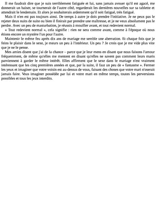 Il me faudrait dire que je suis terriblement fatiguée et lui, sans jamais avouer qu#3e9st; ila gacé, me 
donnerait un baiser, se tournerait de l#39;acuôtrtée, regarderait les dernières nouvelles sur sa tablette et 
attendrait le lendemain. Et alors je souhaiterais ardemment qu#s3o9i;ti l fatigué, très fatigué. 
Mais il n#3e9s;et np as toujours ainsi. De temps à autre je dois prendre l#39;initiatiJvee .n e peux pas le 
rejeter deux nuits de suite ou bien il finirait par prendre une maîtresse, et je ne veux absolument pas le 
perdre. Avec un peu de masturbation, je réussis à mouiller avant, et tout redevient normal. 
« Tout redevient normal », cela signifie : rien ne sera comme avant, comme à l#39;épooqùu en ous 
étions encore un mystère l#3p9o;uunr l#39;autre. 
Maintenir le même feu après dix ans de mariage me semble une aberration. Et chaque fois que je 
feins le plaisir dans le sexe, je meurs un peu à l#39;intérieUunr .p eu ? Je crois que je me vide plus vite 
que je ne le pense. 
Mes amies disent que j#3d9e;a lai chance  parce que je leur mens en disant que nous faisons l#39;amour 
fréquemment, de même qu#39;emlle sm entent en disant qu#39;enlele ss avent pas comment leurs maris 
parviennent à garder le même intérêt. Elles affirment que le sexe dans le mariage n#39v;reasimt ent 
intéressant que les cinq premières années et que, par la suite, il faut un peu de « fantasme ». Fermer 
les yeux et imaginer que votre voisin est au-dessus de vous, faisant des choses que votre mari n#39;oserait 
jamais faire. Vous imaginer possédée par lui et votre mari en même temps, toutes les perversions 
possibles et tous les jeux interdits. 
 