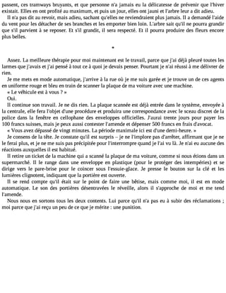 passent, ces tramways bruyants, et que personne n#j3a9m;a is eu la délicatesse de prévenir que l#39;hiver 
existait. Elles en ont profité au maximum, et puis un jour, elles ont jauni et l#39;alerburre a dit adieu. 
Il n#p3a9s;a d it au revoir, mais adieu, sachant qu#39;neelle rse viendraient plus jamais. Il a demandé l#39;aide 
du vent pour les détacher de ses branches et les emporter bien loin. L#39;asrabirte q u#n3e9 ;pil ourra grandir 
que s#p3a9r;ivl ient à se reposer. Et s#g3r9a;inl dit, il sera respecté. Et il pourra produire des fleurs encore 
plus belles. 
Assez. La meilleure thérapie pour moi maintenant est le travail, parce que j#3d9é;ajài pleuré toutes les 
larmes que j#39;aevta jis #3p9e;nasi é à tout ce à quoi je devais penser. Pourtant je n#3ré9u;asis i àme délivrer de 
rien. 
Je me mets en mode automatique, j#39;ar àrivlae rue où je me suis garée et je trouve un de ces agents 
en uniforme rouge et bleu en train de scanner la plaque de ma voiture avec une machine. 
« Le véhicule est à vous ? » 
Oui. 
Il continue son travail. Je ne dis rien. La plaque scannée est déjà entrée dans le système, envoyée à 
la centrale, elle fera l#39;odbje#t3 9p;uronceé dure et produira une correspondance avec le sceau discret de la 
police dans la fenêtre en cellophane des enveloppes officielles. J#39;atureranit e jours pour payer les 
100 francs suisses, mais je peux aussi contester l#39;ameent ddeé penser 500 francs en frais d#39;avocat. 
« Vous avez dépasséd e vingt minutes. La période maximale ici est d#39d;uenmei- heure. » 
Je consens de la tête. Je constate qu#e3s9t; isl urpris  je ne l#39;impploarse d#39;arraêftfeirrm, ant que je ne 
le ferai plus, et je ne me suis pas précipitée pour l#39;interromqpuraen d je l#3v9u; alài . Je n#3e9u; aaiu cune des 
réactions auxquelles il est habitué. 
Il retire un ticket de la machine qui a scanné la plaque de ma voiture, comme si nous étions dans un 
supermarché. Il le range dans une enveloppe en plastique (pour le protéger des intempéries) et se 
dirige vers le pare-brise pour le coincer sous l#39;essuie-glaJece p. resse le bouton sur la clé et les 
lumières clignotent, indiquant que la portière est ouverte. 
Il se rend compte qu#3é9ta;iilt sur le point de faire une bêtise, mais comme moi, il est en mode 
automatique. Le son des portières désentravées le réveille, alors il s#39;approdceh em oi et me tend 
l#39;amende. 
Nous nous en sortons tous les deux contents. Lui parce qu#3n9;#ilp3 a9s;a e u à subir des réclamations ; 
moi parce que j#3r9e;çaui un peu de ce que je mérite : une punition. 
 