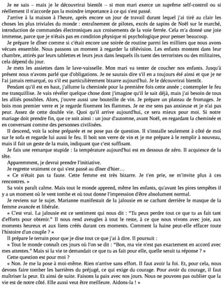 Je ne sais  mais je le découvrirai bientôt  si mon mari exerce un suprême self-control ou si 
réellement il n#39;accpoards ela moindre importance à ce qui s#3p9a;esssté . 
J#39;aràri vlae maison à l#39;heauprerè, s encore un jour de travail durant lequel j#3t9ir;éa i au clair les 
choses les plus triviales du monde : entraînement de pilotes, excès de sapins de Noël sur le marché, 
introduction de commandes électroniques aux croisements de la voie ferrée. Cela m#d3o9n;an é une joie 
immense, parce que je n#39;péatasi se n condition physique ni psychologique pour penser beaucoup. 
Je prépare le dîner comme si c#39;eéntaciot re une soirée de routine parmi les milliers que nous avons 
vécues ensemble. Nous passons un moment à regarder la télévision. Les enfants montent dans leur 
chambre, attirés par leurs tablettes et leurs jeux dans lesquels ils tuent des terroristes ou des militaires, 
cela dépend du jour. 
Je mets les assiettes dans le lave-vaisselle. Mon mari va tenter de coucher nos enfants. Jusqu#présent nous n#39;apvoanrlsé que d#39;obligatioJnes n. e saurais dire s#e3n9 ;ail toujours été ainsi et que je ne 
l#3ja9m;aai is remarqué, ou s#e3s9t; ipl articulièrement bizarre aujourd#39J;heu lie. découvrirai bientôt. 
Pendant qu#e3s9t; iel n haut, j#39;allulam ceh eminée pour la première fois cette année ; contempler le feu 
me tranquillise. Je vais révéler quelque chose dont j#39;imagqiune #l3e9 s;ial it déjà, mais j#3b9e;asoi in de tous 
les alliés possibles. Alors, j#39;ouavurses i une bouteille de vin. Je prépare un plateau de fromages. Je 
bois mon premier verre et je regarde fixement les flammes. Je ne me sens pas anxieuse et je n#3p9a;sai 
peur. Assez de cette double vie. Quoi qu#3a9rr;ilv e aujourd#39;cheu i,s era mieux pour moi. Si notre 
mariage doit prendre fin, que ce soit ainsi : un jour d#39;automavnaen, t Noël, en regardant la cheminée et 
en conversant comme des personnes civilisées. 
Il descend, voit la scène préparée et ne pose pas de question. Il s#39;insstaelulele ment à côté de moi 
sur le sofa et regarde lui aussi le feu. Il boit son verre de vin et je me prépare à le remplir à nouveau, 
mais il fait un geste de la main, indiquant que c#3s9u;effsist ant. 
Je fais une remarque stupide : la température aujourd#39e;hstu ei n dessous de zéro. Il acquiesce de la 
tête. 
Apparemment, je devrai prendre l#39;initiative. 
Je regrette vraiment ce qui s#3p9a;esssté au dîner d#39;hier... 
« Ce n#39;éptaasit ta faute. Cette femme est très bizarre. Je t#39p;reien, ne m#39;invpiltues à ces 
rencontres. » 
Sa voix paraît calme. Mais tout le monde apprend, même les enfants, qu#39;alveasn pt ires tempêtes il 
y a un moment où le vent tombe et où tout donne l#39;impresdsio#n3 9a;êbtsreo lument normal. 
Je reviens sur le sujet. Marianne manifestait de la jalousie en se cachant derrière le masque de la 
femme avancée et libérale. 
« C#39vr;easi.t La jalousie est ce sentiment qui nous dit : Tu peux perdre tout ce que tu as fait tant 
d#39;effpoortusr obtenir. Il nous rend aveugles à tout le reste, à ce que nous vivons avec joie, aux 
moments heureux et aux liens créés durant ces moments. Comment la haine peut-elle effacer toute 
l#39;histdoire# 3c9o;unp le ? » 
Il prépare le terrain pour que je dise tout ce que j#3à9 d;airi e. Il poursuit : 
« Tout le monde connaît ces jours où l#3s9e;o dni t : Bon, ma vie n#39p;aess et xactement en accord avec 
mes attentes. Mais si la vie te demandait ce que tu as fait pour elle, quelle serait ta réponse ? » 
Cette question est pour moi ? 
« Non. Je me la pose à moi-même. Rien n#39;arsraivnes effort. Il faut avoir la foi. Et, pour cela, nous 
devons faire tomber les barrières du préjugé, ce qui exige du courage. Pour avoir du courage, il faut 
maîtriser la peur. Et ainsi de suite. Faisons la paix avec nos jours. Nous ne pouvons pas oublier que la 
vie est de notre côté. Elle aussi veut être meilleure. Aidons-la ! » 
 