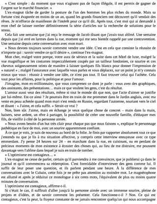 « C#39s;iemspt le : du moment que vous n#39;agipssaesz d e façon illégale, il est permis de gagner de 
l#39;arsguern lte marché financier. » 
L#39;ex-magtâncaht e de garder la posture de l#39d;eusn hommes les plus riches du monde. Mais sa 
fortune s#39é;veaspt orée en moins de un an, quand les grands financiers ont découvert qu#v3e9n;idl ait des 
rêves. Je m#39;effodrec em anifester de l#39;intpéorêutr ce qu#3d9it.; ilA près tout, c#39m;eosi t qui ai demandé à 
mon chef de laisser tomber définitivement la série d#39;artisculers la recherche de solutions pour le 
stress. 
Cela fait une semaine que j#3r9e;çaui le message de Jacob disant que j#39;atvoauits abîmé. Une semaine 
depuis que j#3e9r;raéi en larmes dans la rue, moment qui me sera bientôt rappelé par une contravention. 
Une semaine depuis cette conversation avec mon mari. 
« Nous devons toujours savoir comment vendre une idée. C#39e;ne scte la que consiste la réussite de 
n#39;impqourtie : savoir vendre ce qu#d3é9s;iilr e », continue l#39;ex-magnat. 
Mon cher, malgré votre pompe, votre aura de sérieux et la suite dans cet hôtel de luxe, malgré la 
vue magnifique et les costumes impeccablement coupés par un tailleur londonien, ce sourire et ces 
cheveux soigneusement teints de manière à laisser quelques fils blancs pour donner l#39;impressdieon 
« naturel » ; malgré l#39;assuravnecce laquelle vous parlez et vous déplacez, sur un point je m#c3o9n;yn ais 
mieux que vous : réussir à vendre une idée, ce n#39p;aess tt out. Il faut trouver celui qui l#39;achCèetela. 
vaut pour les affaires, pour la politique et pour l#39;amour. 
J#39;imagminoen, ex-millionnaire, que vous comprenez ce dont je parle : vous avez des graphiques, 
des assistants, des présentations... mais ce que veulent les gens, c#3d9u;e rsét sultat. 
L#39;amaouusrs i veut des résultats, même si tout le monde dit que non, que l#39;dact#e3 9;aismee jur stifie 
par lui-même. Est-ce ainsi ? Je pourrais être en train de me promener dans le Jardin anglais, avec ma 
veste en peau achetée quand mon mari s#3r9e;nedstu en Russie, regardant l#39;automsonuer,i ant vers le ciel 
et disant : « J#39;aeimt cee, la suffit. » Serait-ce vrai ? 
Non, bien sûr. J#39;amimaeis, en échange je veux quelque chose de concret  main dans la main, 
baisers, sexe ardent, un rêve à partager, la possibilité de créer une nouvelle famille, d#39;édumqueesr 
fils, de vieillir à côté de la personne aimée. 
« Nous avons besoin d#3b9u;ut ntr ès clair pour chaque pas que nous faisons », explique le personnage 
pathétique en face de moi, avec un sourire apparemment confiant. 
À ceq uej e vois,j e suisd en ouveaua ub ordd el a folie. Jef inis parr apportear bsolumentot ut ceq ue 
j#39;enteonud sq ue je lis à ma situation affective, y compris cette interview ennuyeuse avec ce type 
emmerdant. J#p3e9n;ys e 24 heures sur 24  en marchant dans la rue, en cuisinant, ou en perdant de 
précieux moments de mon existence à écouter des choses qui, au lieu de me distraire, me poussent 
davantage vers l#39;abdîamnes lequel je suis en train de tomber. 
« L#39;optimisemste c ontagieux... » 
L#39;ex-mangen acte sse de parler, certain qu#p3a9r;vil iendra à me convaincre, que je publierai ça dans le 
journal et qu#3c9o;mil mencera sa rédemption. C#39fo;ermsti dable d#39;interviedweesr gens comme lui. Il 
suffit de leur poser une question, et ils parlent pendant une heure. À la différence de mes 
conversations avec le Cubain, cette fois je ne prête pas attention au moindre mot. Le magnétophone 
est allumé et après je réduirai ce monologue à six cents mots, l#39;équivadleen pt lus ou moins quatre 
minutes de conversation. 
L#39;optimisemste c ontagieux, affirme-t-il. 
Si c#39;élet acita s, il suffirait d#39;jaulsleqru #3la9 ;pàe rsonne aimée avec un immense sourire, pleine de 
projets et d#39;idéeet sd, e savoir comment les présenter. Cela fonctionne-t-il ? Non. Ce qui est 
contagieux, c#39la; epset ur, la frayeur constante de ne jamais rencontrer quelqu#3q9u;ui nn ous accompagne 
 