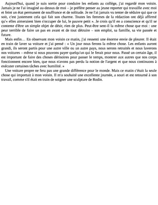Aujourd#39;hquuia, nd je suis sortie pour conduire les enfants au collège, j#3r9e;gaai rdé mon Voisin. 
Jamais je ne l#3im9;aagi iné au-dessus de moi  je préfère penser au jeune reporter qui travaille avec moi 
et feint un état permanent de souffrance et de solitude. Je ne l#3ja9m;aai is vu tenter de séduire qui que ce 
soit, c#39ju;estset ment cela qui fait son charme. Toutes les femmes de la rédaction ont déjà affirmé 
qu#e3l9le;«s aimeraient bien s#39;occduep elur i, le pauvre petit ». Je crois qu#3e9n; ial conscience et qu#3se9;contente d#39u;ênt rsei mple objet de désir, rien de plus. Peut-être sent-il la même chose que moi : une 
peur terrible de faire un pas en avant et de tout détruire  son emploi, sa famille, sa vie passée et 
future. 
Mais enfin... En observant mon voisin ce matin, j#3r9e;sasi enti une énorme envie de pleurer. Il était 
en train de laver sa voiture et j#3p9e;anis é : « Un jour nous ferons la même chose. Les enfants auront 
grandi, ils seront partis pour une autre ville ou un autre pays, nous serons retraités et nous laverons 
nos voitures  même si nous pouvons payer quelqu#3q9u;ui nle ferait pour nous. Passé un certain âge, il 
est important de faire des choses dérisoires pour passer le temps, montrer aux autres que nos corps 
fonctionnent encore bien, que nous n#39;avpoanss p erdu la notion de l#39;argeet nqtu e nous continuons à 
exécuter certaines tâches avec humilité. » 
Une voiture propre ne fera pas une grande différence pour le monde. Mais ce matin c#39;léat asiet ule 
chose qui importait à mon voisin. Il m#s3o9u;ah aité une excellente journée, a souri et est retourné à son 
travail, comme s#é3t9a;iitl en train de soigner une sculpture de Rodin. 
 