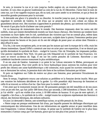 Je sors, je traverse la rue et je vais jusqu#39Ja;arud in anglais où, un moment plus tôt, j#39;imaginais 
marcher. Je vais chez un glacier traditionnel au coin de la rue du 31-Décembre. J#39;abiimene le nom de 
cette rue, car il me rappelle toujours que, tôt ou tard, une autre année va se terminer, et que je ferai de 
nouvelles grandes promesses pour la suivante. 
Je demande une glace à la pistache et au chocolat. Je marche jusqu#3q9u;aaui, je mange ma glace en 
regardant le symbole de Genève, le Jet d#39;qeuai u se projette vers le ciel, créant un rideau de 
gouttelettes devant moi. Des touristes s#39;approcehte pnrte nnent des photos, qui sortiront mal éclairées. 
Ne serait-il pas plus facile d#39;achuentee rc arte postale ? 
J#3v9u; abi eaucoup de monuments dans le monde. Des hommes imposants dont les noms ont été 
oubliés, mais qui restent éternellement montés sur leurs beaux chevaux. Des femmes qui tendent leurs 
couronnes ou leurs épées vers le ciel, symbolisant des victoires que l#39n;eo nco nnaît plus, même dans 
les livres scolaires. Des enfants solitaires et sans nom, sculptés dans la pierre, l#39;innocepnecrdeu e pour 
toujours durant les heures et les jours où ils ont été obligés de poser pour un artiste dont l#39;histaoire 
déjà effacé le nom. 
À la fin, àder arese xceptionpsr ès,c en es ontp asl es statuesq ui sontl a marqued el a ville, maisl es 
choses inattendues. Quand Eiffel a construit une tour en acier pour une exposition, il ne se doutait pas 
qu#39d;eelvleie ndrait le symbole de Paris  malgré le Louvre, l#39;dAer cT riomphe, les imposants jardins. 
Une pomme représente New York. Un pont pas très fréquenté est le symbole de San Francisco. Un 
autre se trouve au-dessus du Tage, il est sur les cartes postales de Lisbonne. Barcelone a une 
cathédrale inachevée comme monument le plus emblématique. 
Il en est ainsi de Genève. Justement à ce point le lac Léman rencontre le Rhône, provoquant un 
courant très puissant. Pour tirer profit de la force hydraulique (nous sommes les maîtres pour tirer 
profit des choses) une usine hydroélectrique a été construite, mais quand les ouvriers rentraient chez 
eux et fermaient les valves, la pression était très forte et les turbines finissaient par éclater. 
Et puis un ingénieur eut l#39;iddeé em ettre sur place une fontaine, pour permettre l#39;écoulemdeent 
l#39;excdès #39;eau. 
Avec le temps, l#39;ingéniteroriuev a une solution au problème et la fontaine devint inutile. Mais par 
une votation les habitants décidèrent de la garder. La ville possédait déjà beaucoup de fontaines et 
celle-là se trouvait au milieu d#3l9a;cu. nQ ue faire pour la rendre visible ? 
C#39a;inesit que le monument mutant est né. De puissantes pompes ont été installées et de nos jours 
c#3u9n;e jsett très fort, qui fait jaillir 500 litres d#39p;eaar us econde, à 200 kilomètres à l#39;heOunre d. it  et 
je l#3v9é;raifi ié  qu#3e9st; ilv isible d#3a9v;uionn , à 10 000 mètres de hauteur. Il n#p3a9s;a d e nom spécial ; il 
s#39;app«e Jlelet d#39»;e, laeu symbole de la ville  malgré toutes les sculptures représentant des hommes à 
cheval, des femmes héroïques, des enfants solitaires. 
Un jour j#3d9e;ami andé à Denise, une scientifique suisse, ce qu#39p;eelnles ait du Jet d#39;eau. 
« Notre corps est presque entièrement fait d#39;peaaru l,a quelle passent les décharges électriques qui 
communiquent des informations. Une de ces informations est appelée amour et peut interférer dans 
tout l#39;organisLme#.3 9;amcohuarn ge tout le temps. Je pense que le symbole de Genève est le plus beau 
monument à l#39;amcounrç u par l#39h;uamrta in, parce que lui non plus n#3j9a;mesati s le même. » 
 